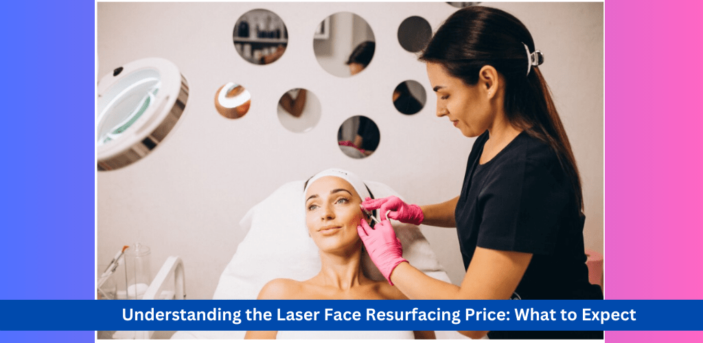 Understanding the Laser Face Resurfacing Price in 2024